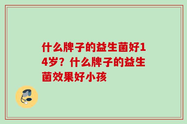 什么牌子的益生菌好14岁?什么牌子的益生菌效果好小孩 什么牌子的益生菌好14岁?什么牌子的益生菌效果好小孩