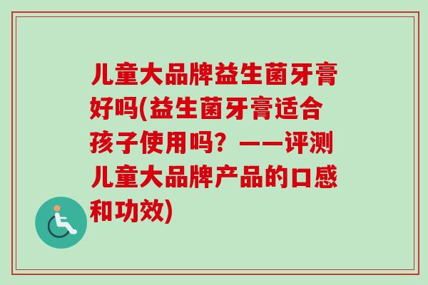 儿童大品牌益生菌牙膏好吗(益生菌牙膏适合孩子使用吗?——评测儿童大品牌产品的口感和功效) 儿童大品牌益生菌牙膏好吗(益生菌牙膏适合孩子使用吗?——评测儿童大品牌产品的口感和功效)