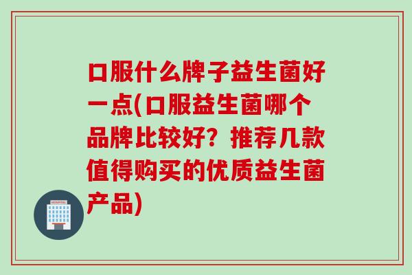 口服什么牌子益生菌好一点(口服益生菌哪个品牌比较好？推荐几款值得购买的优质益生菌产品)