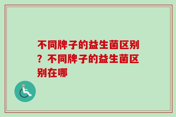 不同牌子的益生菌区别?不同牌子的益生菌区别在哪 不同牌子的益生菌区别?不同牌子的益生菌区别在哪