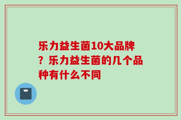 乐力益生菌10大品牌？乐力益生菌的几个品种有什么不同