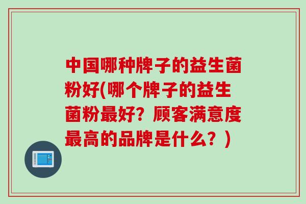 中国哪种牌子的益生菌粉好(哪个牌子的益生菌粉好?顾客满意度高的品牌是什么?) 中国哪种牌子的益生菌粉好(哪个牌子的益生菌粉好?顾客满意度高的品牌是什么?)