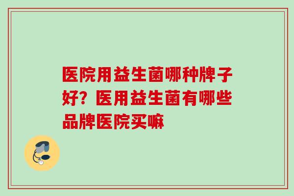 医院用益生菌哪种牌子好？医用益生菌有哪些品牌医院买嘛