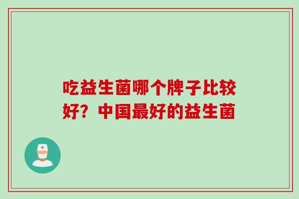 吃益生菌哪个牌子比较好?中国好的益生菌 吃益生菌哪个牌子比较好?中国好的益生菌
