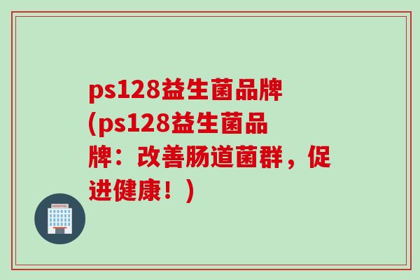 ps128益生菌品牌(ps128益生菌品牌:改善肠道菌群,促进健康!) ps128益生菌品牌(ps128益生菌品牌:改善肠道菌群,促进健康!)