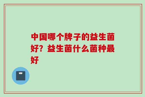 中国哪个牌子的益生菌好?益生菌什么菌种好 中国哪个牌子的益生菌好?益生菌什么菌种好