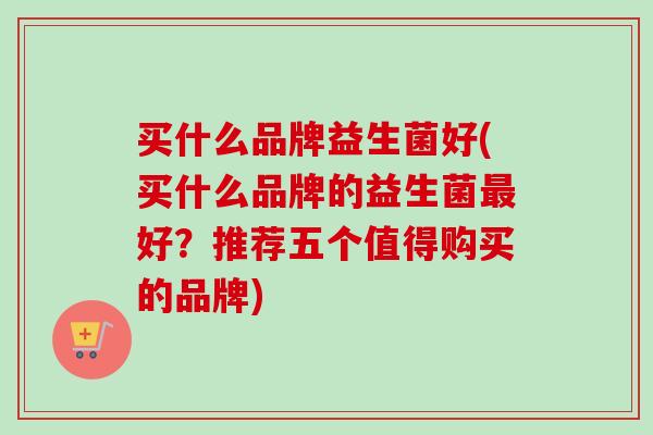 买什么品牌益生菌好(买什么品牌的益生菌好？推荐五个值得购买的品牌)
