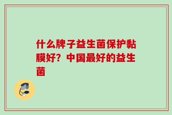 什么牌子益生菌保护黏膜好?中国好的益生菌 什么牌子益生菌保护黏膜好?中国好的益生菌