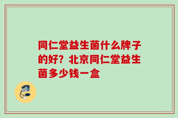 同仁堂益生菌什么牌子的好?北京同仁堂益生菌多少钱一盒 同仁堂益生菌什么牌子的好?北京同仁堂益生菌多少钱一盒