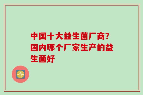 中国十大益生菌厂商？国内哪个厂家生产的益生菌好