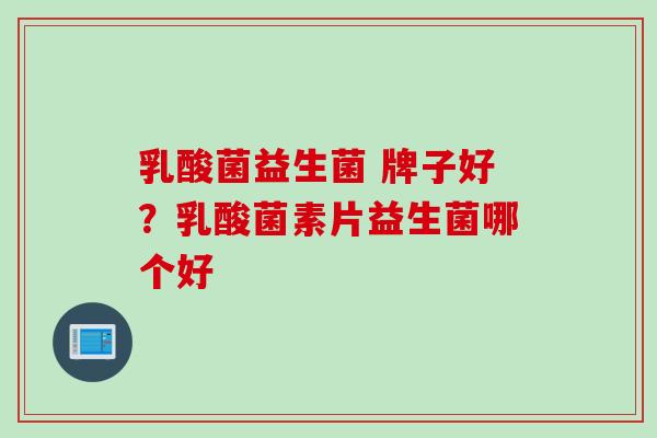 乳酸菌益生菌 牌子好?乳酸菌素片益生菌哪个好 乳酸菌益生菌 牌子好?乳酸菌素片益生菌哪个好