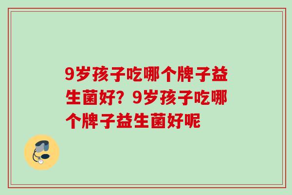 9岁孩子吃哪个牌子益生菌好?9岁孩子吃哪个牌子益生菌好呢 9岁孩子吃哪个牌子益生菌好?9岁孩子吃哪个牌子益生菌好呢