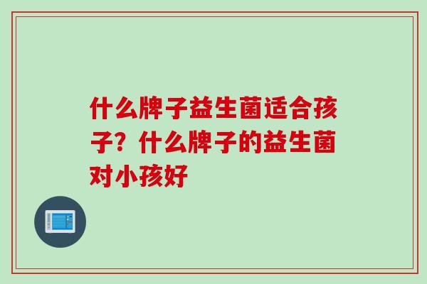 什么牌子益生菌适合孩子?什么牌子的益生菌对小孩好 什么牌子益生菌适合孩子?什么牌子的益生菌对小孩好