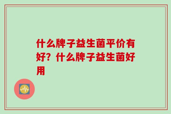 什么牌子益生菌平价有好?什么牌子益生菌好用 什么牌子益生菌平价有好?什么牌子益生菌好用