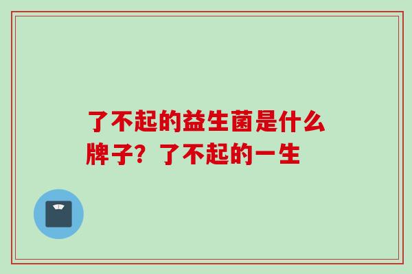 了不起的益生菌是什么牌子?了不起的一生 了不起的益生菌是什么牌子?了不起的一生