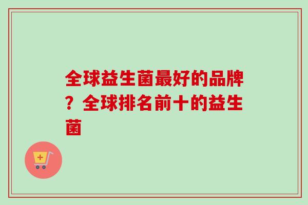 全球益生菌好的品牌?全球排名前十的益生菌 全球益生菌好的品牌?全球排名前十的益生菌