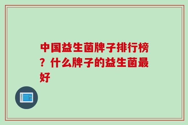 中国益生菌牌子排行榜?什么牌子的益生菌好 中国益生菌牌子排行榜?什么牌子的益生菌好