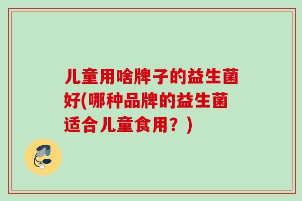 儿童用啥牌子的益生菌好(哪种品牌的益生菌适合儿童食用?) 儿童用啥牌子的益生菌好(哪种品牌的益生菌适合儿童食用?)