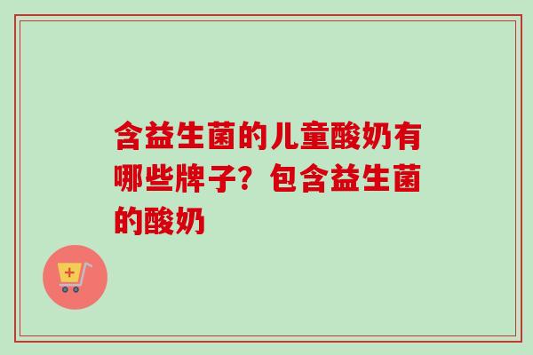 含益生菌的儿童酸奶有哪些牌子?包含益生菌的酸奶 含益生菌的儿童酸奶有哪些牌子?包含益生菌的酸奶