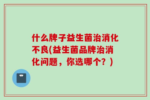 什么牌子益生菌(益生菌品牌消化问题,你选哪个?) 什么牌子益生菌(益生菌品牌消化问题,你选哪个?)