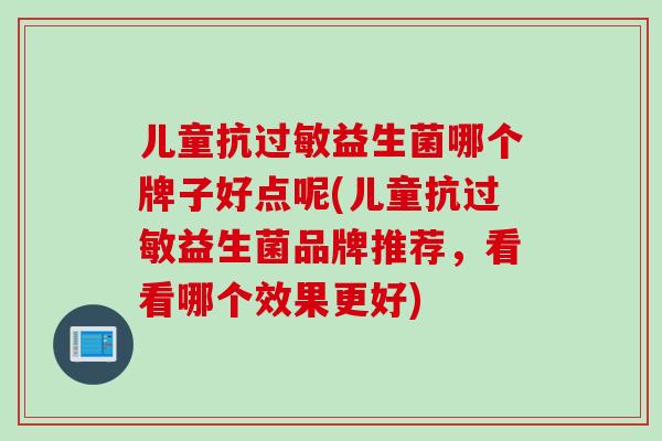 儿童抗益生菌哪个牌子好点呢(儿童抗益生菌品牌推荐，看看哪个效果更好)