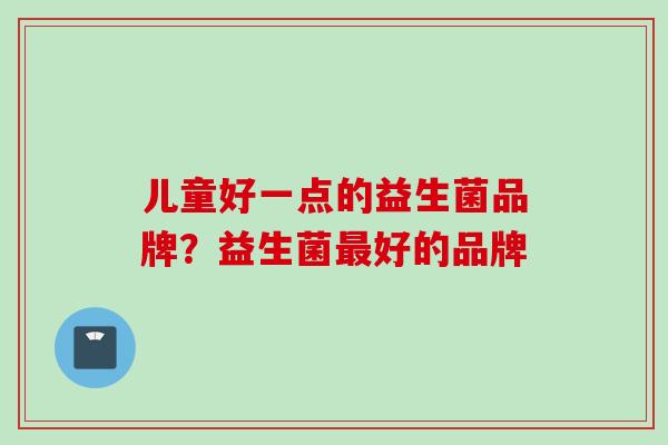 儿童好一点的益生菌品牌?益生菌好的品牌 儿童好一点的益生菌品牌?益生菌好的品牌