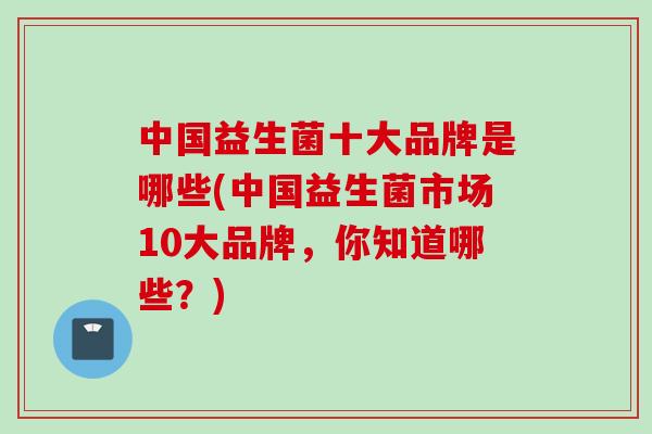 中国益生菌十大品牌是哪些(中国益生菌市场10大品牌，你知道哪些？)