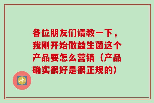 各位朋友们请教一下,我刚开始做益生菌这个产品要怎么营销(产品确实很好是很正规的) 各位朋友们请教一下,我刚开始做益生菌这个产品要怎么营销(产品确实很好是很正规的)