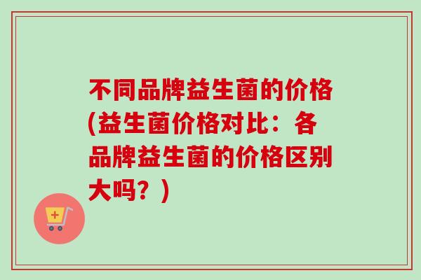 不同品牌益生菌的价格(益生菌价格对比：各品牌益生菌的价格区别大吗？)