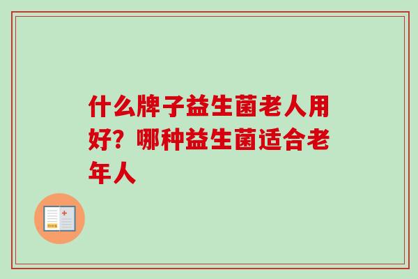 什么牌子益生菌老人用好?哪种益生菌适合老年人 什么牌子益生菌老人用好?哪种益生菌适合老年人