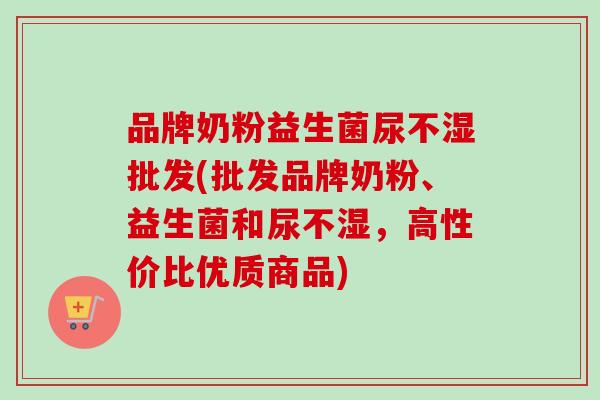 品牌奶粉益生菌尿不湿批发(批发品牌奶粉、益生菌和尿不湿，高性价比优质商品)