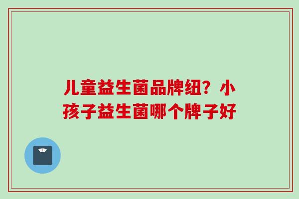 儿童益生菌品牌纽?小孩子益生菌哪个牌子好 儿童益生菌品牌纽?小孩子益生菌哪个牌子好