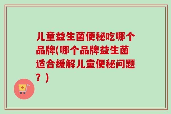 儿童益生菌吃哪个品牌(哪个品牌益生菌适合缓解儿童问题？)