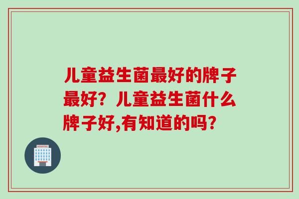 儿童益生菌好的牌子好？儿童益生菌什么牌子好,有知道的吗？