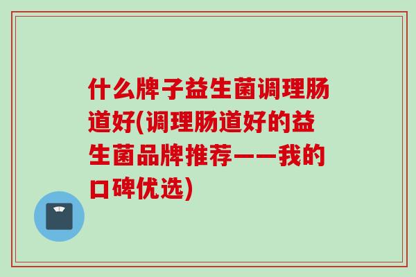 什么牌子益生菌调理肠道好(调理肠道好的益生菌品牌推荐——我的口碑优选)