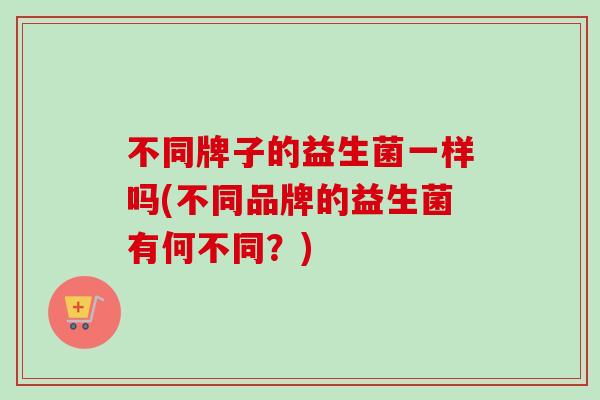 不同牌子的益生菌一样吗(不同品牌的益生菌有何不同?) 不同牌子的益生菌一样吗(不同品牌的益生菌有何不同?)
