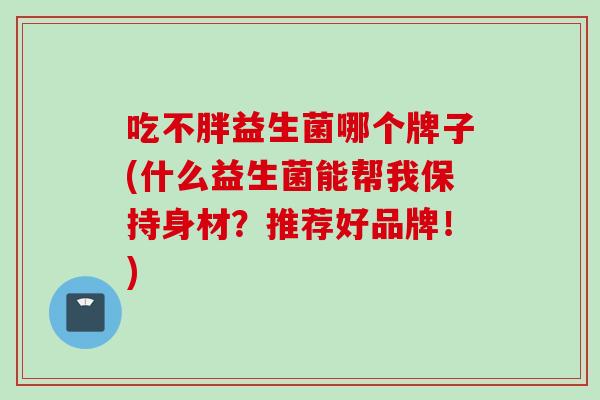 吃不胖益生菌哪个牌子(什么益生菌能帮我保持身材？推荐好品牌！)