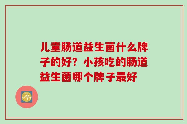 儿童肠道益生菌什么牌子的好？小孩吃的肠道益生菌哪个牌子好