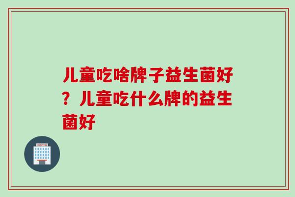 儿童吃啥牌子益生菌好?儿童吃什么牌的益生菌好 儿童吃啥牌子益生菌好?儿童吃什么牌的益生菌好
