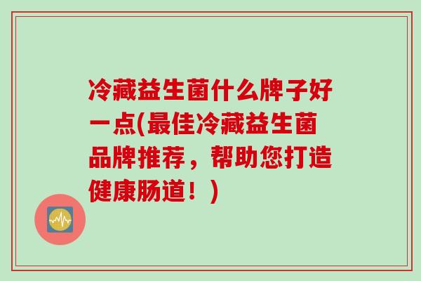 冷藏益生菌什么牌子好一点(佳冷藏益生菌品牌推荐，帮助您打造健康肠道！)