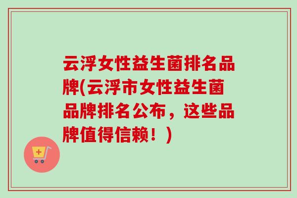 云浮女性益生菌排名品牌(云浮市女性益生菌品牌排名公布，这些品牌值得信赖！)