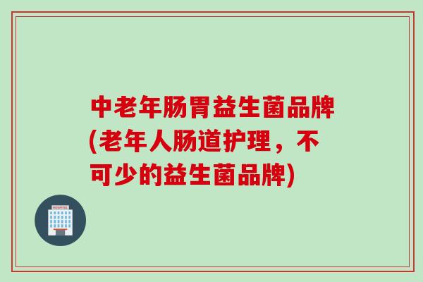 中老年肠胃益生菌品牌(老年人肠道护理，不可少的益生菌品牌)