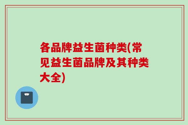 各品牌益生菌种类(常见益生菌品牌及其种类大全)