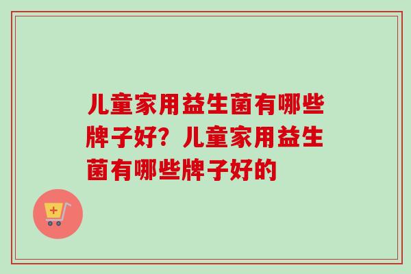 儿童家用益生菌有哪些牌子好?儿童家用益生菌有哪些牌子好的 儿童家用益生菌有哪些牌子好?儿童家用益生菌有哪些牌子好的