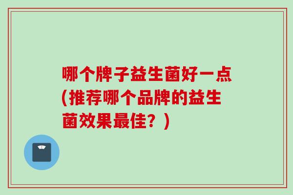 哪个牌子益生菌好一点(推荐哪个品牌的益生菌效果佳?) 哪个牌子益生菌好一点(推荐哪个品牌的益生菌效果佳?)