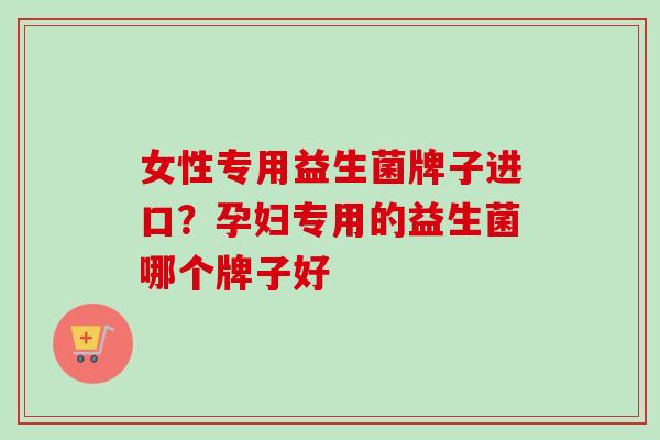 女性专用益生菌牌子进口？孕妇专用的益生菌哪个牌子好