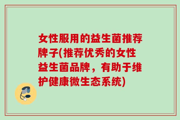 女性服用的益生菌推荐牌子(推荐优秀的女性益生菌品牌,有助于维护健康微生态系统) 女性服用的益生菌推荐牌子(推荐优秀的女性益生菌品牌,有助于维护健康微生态系统)