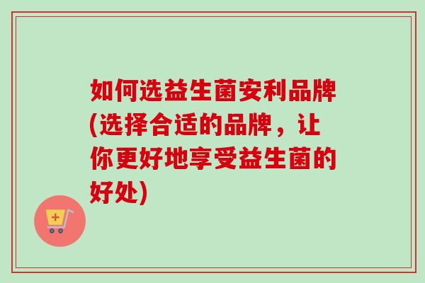 如何选益生菌安利品牌(选择合适的品牌，让你更好地享受益生菌的好处)