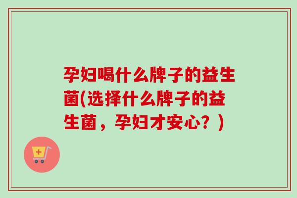 孕妇喝什么牌子的益生菌(选择什么牌子的益生菌，孕妇才安心？)