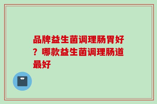品牌益生菌调理肠胃好?哪款益生菌调理肠道好 品牌益生菌调理肠胃好?哪款益生菌调理肠道好